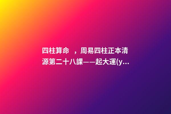 四柱算命，周易四柱正本清源第二十八課——起大運(yùn)